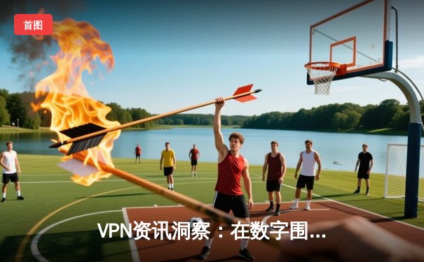 VPN资讯洞察：在数字围墙时代捍卫你的网络自由与安全