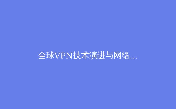 全球VPN技术演进与网络安全新趋势：2024年企业级应用深度解析