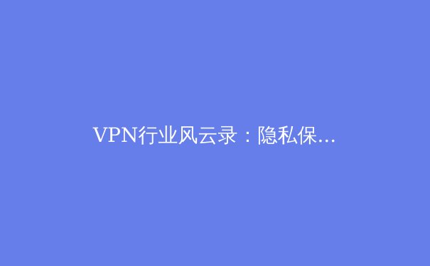 VPN行业风云录：隐私保护、法规变革与未来网络自由之路