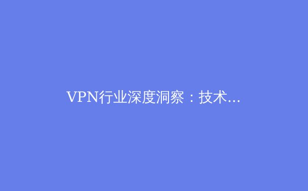 VPN行业深度洞察：技术演进、合规边界与未来趋势全解析