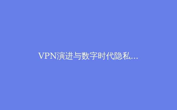 VPN演进与数字时代隐私保卫战：深度解析技术与选择策略 - 2