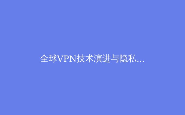 全球VPN技术演进与隐私保护新趋势：2024年网络安全深度洞察 - 4