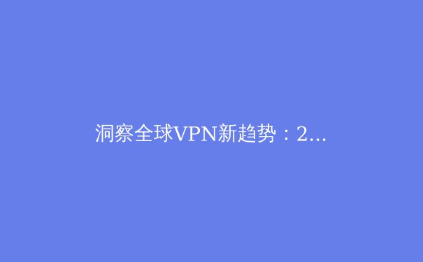 洞察全球VPN新趋势：2024年网络安全与数字自由的前沿资讯