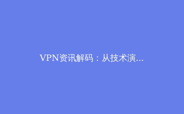 VPN资讯解码：从技术演进到安全实践，解锁数字时代的隐私与自由
