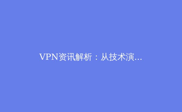 VPN资讯解析：从技术演进到合规使用的全景指南