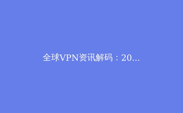 全球VPN资讯解码：2024年隐私保护、法规变迁与技术创新深度观察