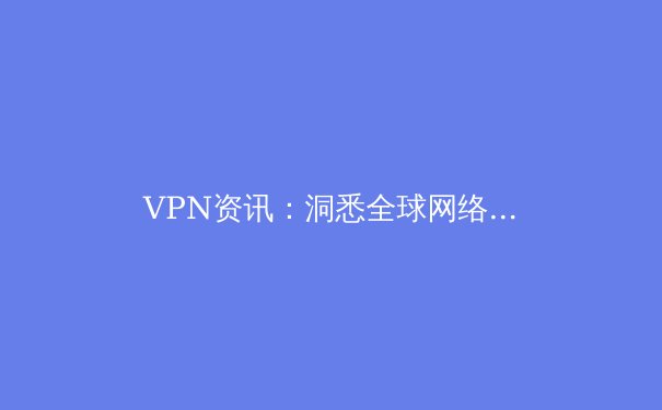 VPN资讯：洞悉全球网络格局，解锁安全与自由的数字密钥