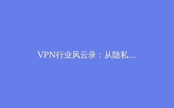 VPN行业风云录：从隐私保护到跨境合规的深度博弈 - 4