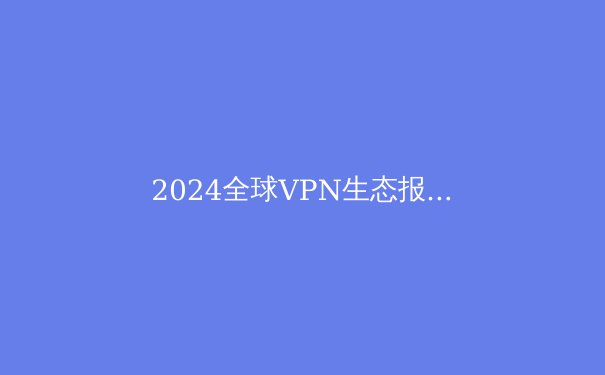 2024全球VPN生态报告：隐私保护、流媒体解锁与网络自由的三重变奏 - 4