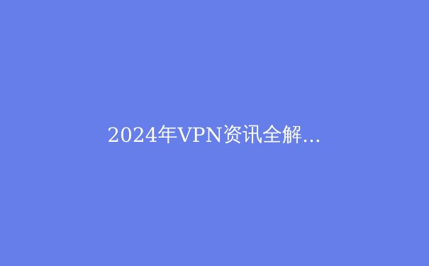2024年VPN资讯全解析：安全、速度与隐私的终极指南 - 2