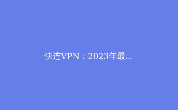 快连VPN：2023年最全面的VPN资讯与使用攻略 - 4