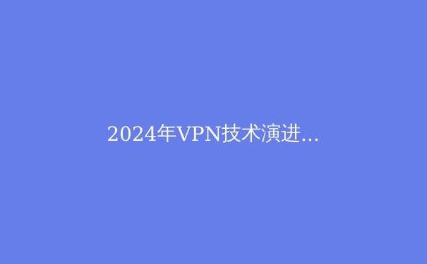2024年VPN技术演进与安全应用全景解析：从加密协议到智能路由的深度进化 - 3