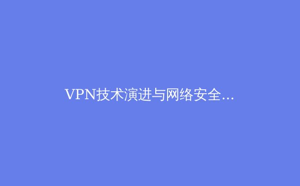 VPN技术演进与网络安全新趋势：2024年全球隐私保护前沿观察 - 2