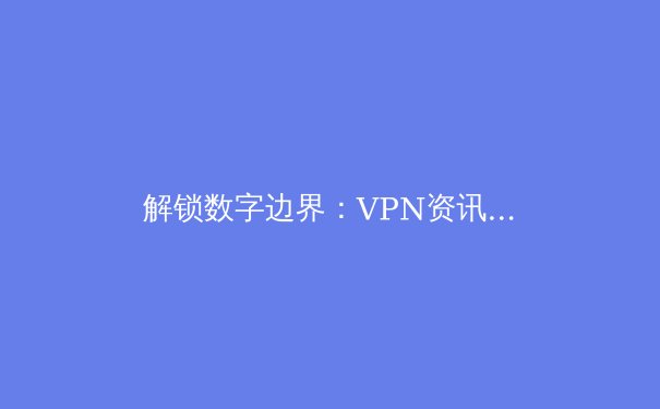 解锁数字边界：VPN资讯全解析与未来趋势前瞻 - 4