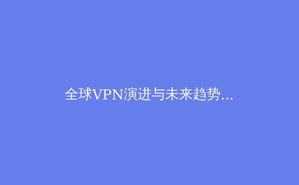 全球VPN演进与未来趋势：技术、法规与用户隐私的深度博弈 - 4