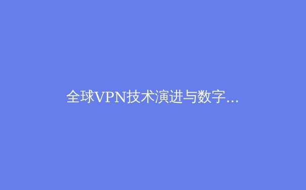 全球VPN技术演进与数字安全新趋势：2024年隐私保护深度解析 - 4