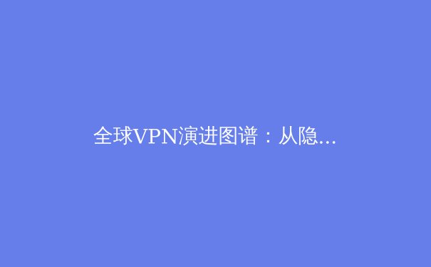 全球VPN演进图谱：从隐私工具到数字生存基石的深度解析