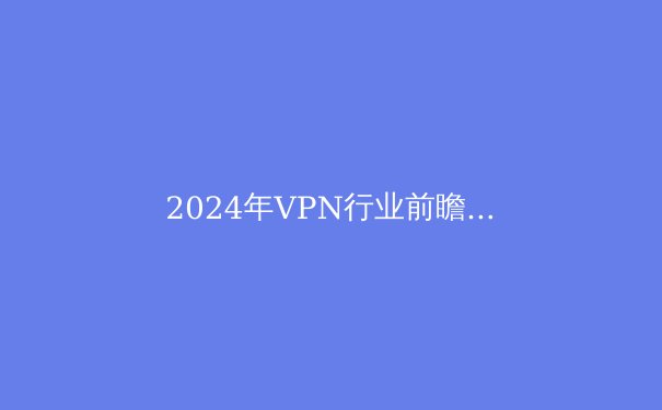 2024年VPN行业前瞻：隐私保护、智能路由与法规演变全景解析
