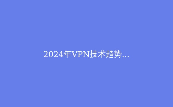 2024年VPN技术趋势前瞻：从加密算法到智能路由的全面革新 - 2