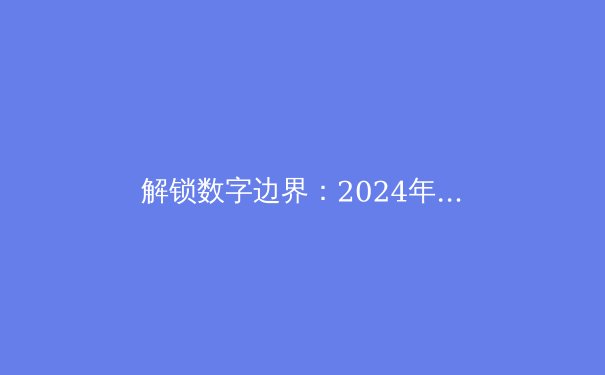 解锁数字边界：2024年全球VPN资讯全解析与趋势前瞻