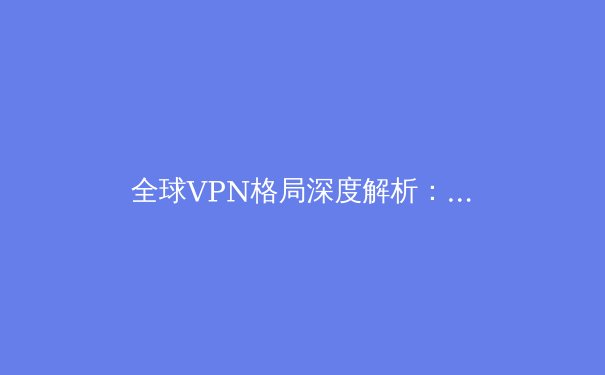 全球VPN格局深度解析：技术演进、安全博弈与访问自由的前沿资讯 - 2