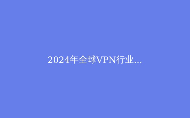 2024年全球VPN行业深度解析：技术革新、隐私保护与未来趋势 - 3
