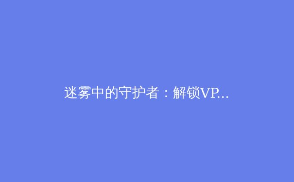 迷雾中的守护者：解锁VPN资讯价值，洞悉网络安全与数字自由新边界 - 4