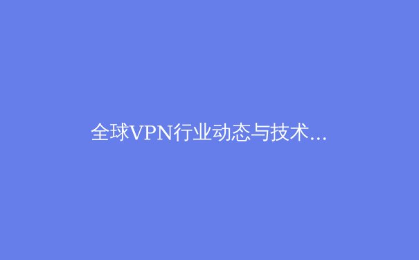 全球VPN行业动态与技术创新：解读2024年网络安全新趋势与应用场景