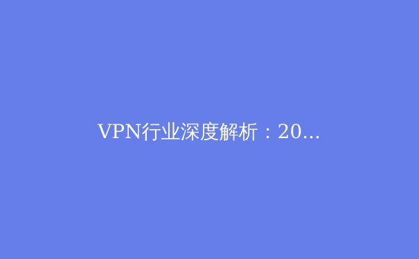VPN行业深度解析：2024年隐私保护、法规变革与技术创新趋势 - 4