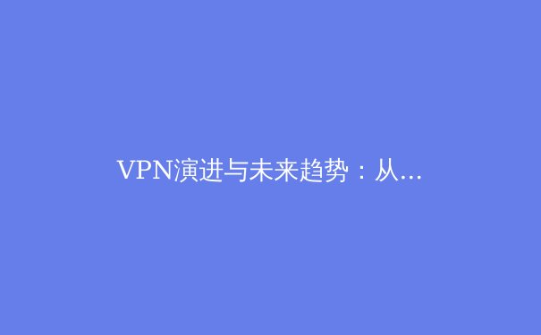 VPN演进与未来趋势：从基础加密到智能隐私的深度解析