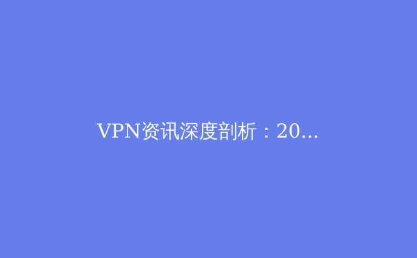 VPN资讯深度剖析：2024年全球连接趋势、安全隐忧与法规前瞻 - 3
