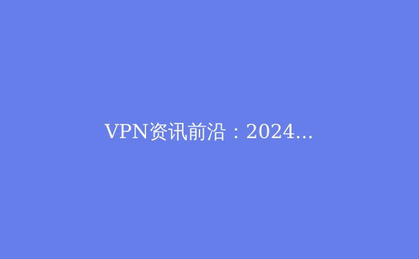 VPN资讯前沿：2024年全球连接趋势、安全技术与法规深度解读 - 4