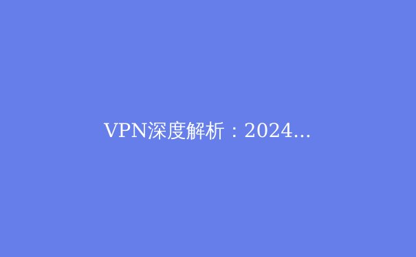 VPN深度解析：2024年隐私保护、网络自由与安全连接的终极指南