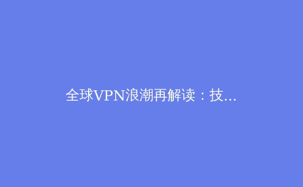 全球VPN浪潮再解读：技术演进、应用场景与数字时代的隐私博弈 - 2