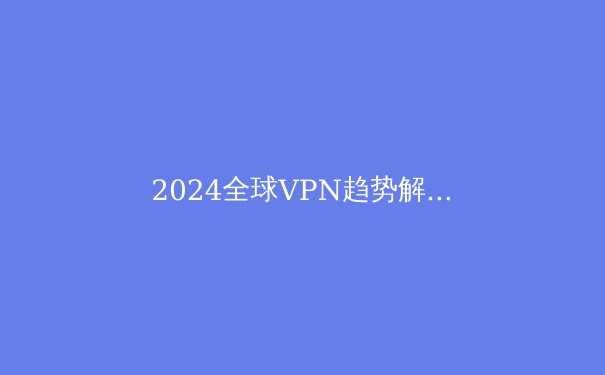 2024全球VPN趋势解析：隐私、速度与法规的博弈 - 2
