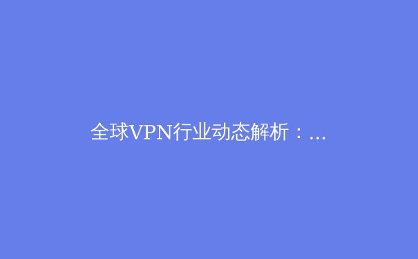 全球VPN行业动态解析：技术浪潮、政策变迁与用户安全新挑战 - 3