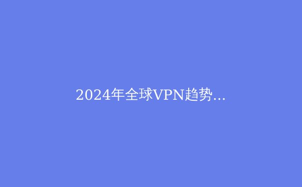 2024年全球VPN趋势洞察：技术创新、法规博弈与用户隐私的深度平衡 - 2