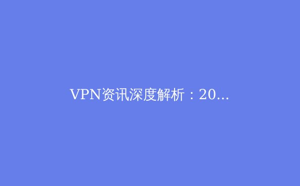 VPN资讯深度解析：2024年网络安全趋势与智能选择指南