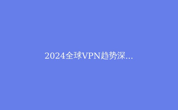 2024全球VPN趋势深度解析：隐私、安全与网络自由的未来之路 - 2