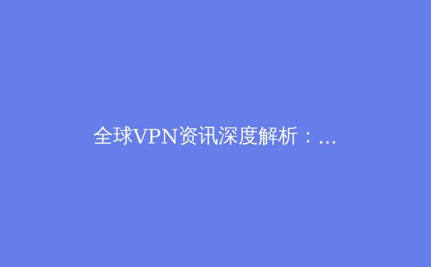 全球VPN资讯深度解析：隐私演进、技术革新与合规使用指南 - 4
