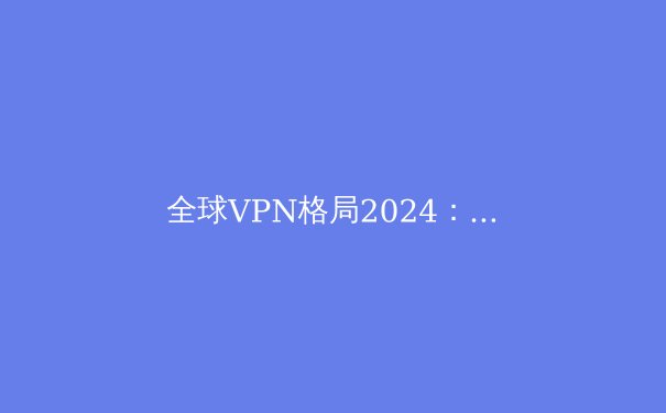 全球VPN格局2024：技术演进、政策博弈与个人网络安全新策略 - 3