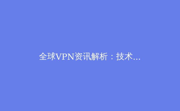 全球VPN资讯解析：技术演进、法规变革与未来隐私安全新范式