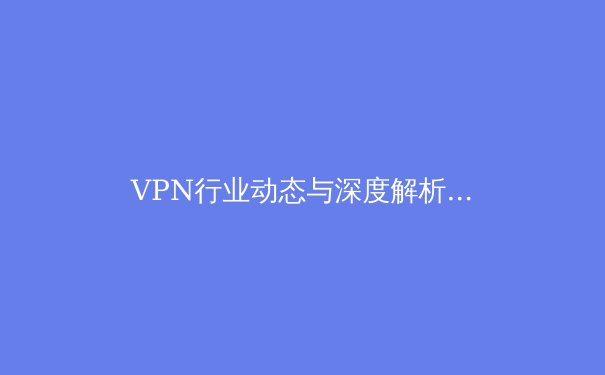 VPN行业动态与深度解析：安全、趋势与用户选择策略 - 4