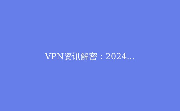 VPN资讯解密：2024年全球网络安全格局下的连接新法则 - 2