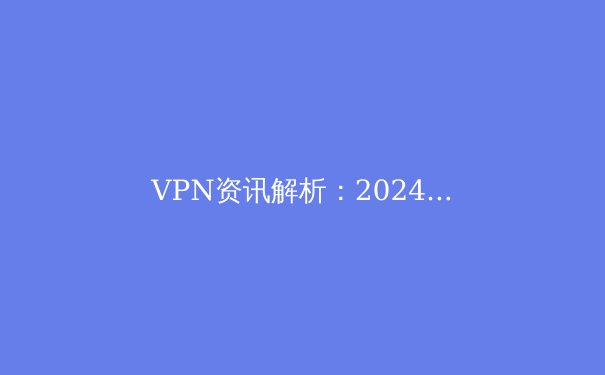 VPN资讯解析：2024年网络安全格局下的连接策略与隐私保护新趋势 - 3