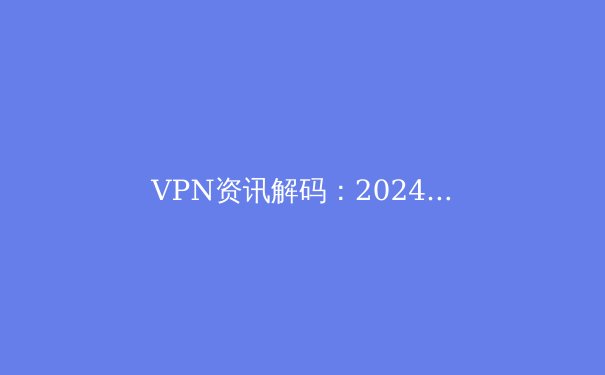 VPN资讯解码：2024年安全连接、隐私保护与技术演进深度洞察 - 2